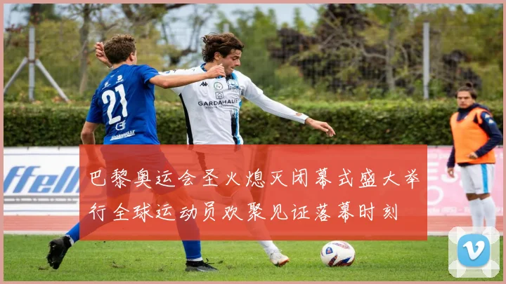 巴黎奥运会圣火熄灭闭幕式盛大举行全球运动员欢聚见证落幕时刻
