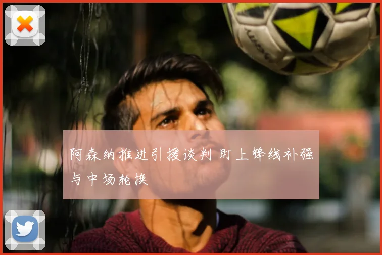 阿森纳推进引援谈判 盯上锋线补强与中场轮换