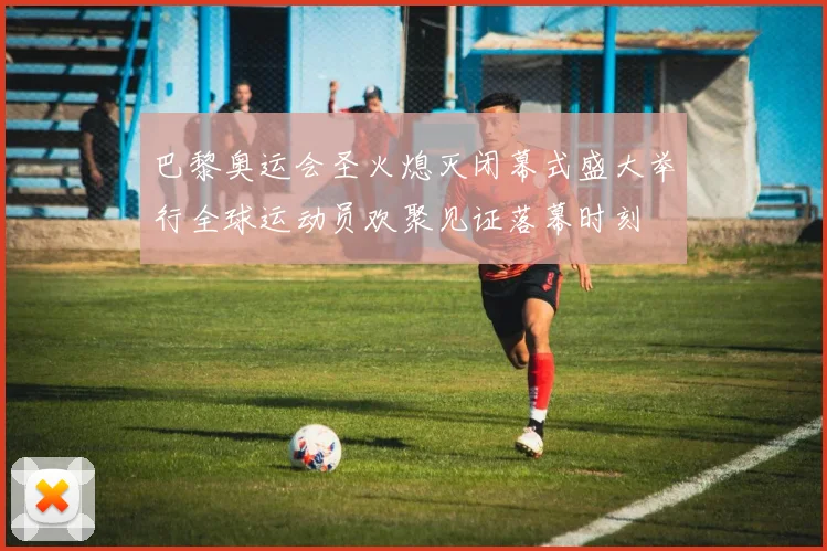 巴黎奥运会圣火熄灭闭幕式盛大举行全球运动员欢聚见证落幕时刻