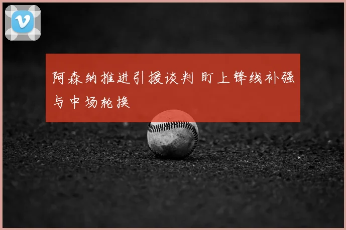 阿森纳推进引援谈判 盯上锋线补强与中场轮换