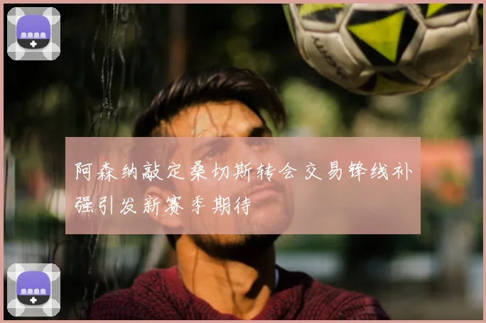 阿森纳敲定桑切斯转会交易锋线补强引发新赛季期待