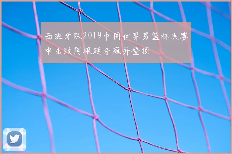 西班牙队2019中国世界男篮杯决赛中击败阿根廷夺冠并登顶