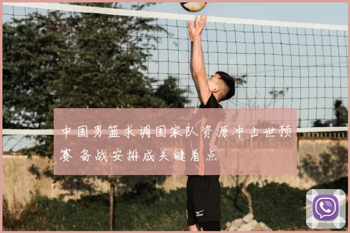 中国男篮求调国家队资源冲击世预赛 备战安排成关键看点
