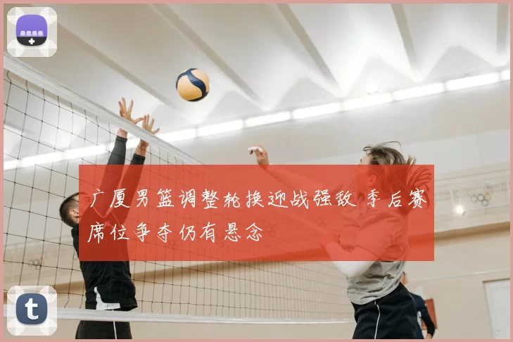 广厦男篮调整轮换迎战强敌 季后赛席位争夺仍有悬念