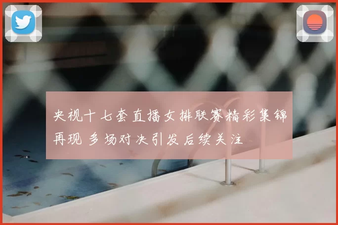 央视十七套直播女排联赛精彩集锦再现 多场对决引发后续关注