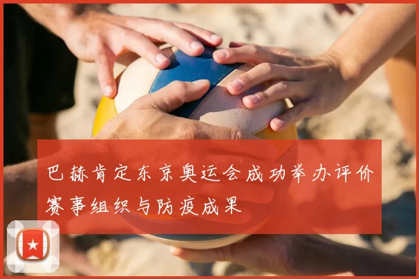 巴赫肯定东京奥运会成功举办评价赛事组织与防疫成果