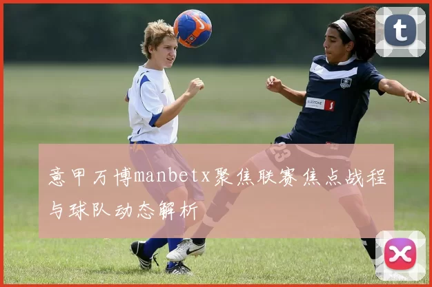 意甲万博manbetx聚焦联赛焦点战程与球队动态解析