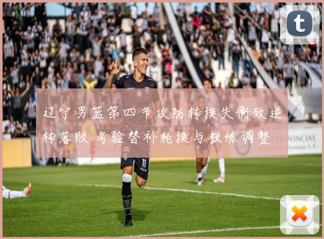 辽宁男篮第四节攻防转换失衡致逆转落败 考验替补轮换与教练调整