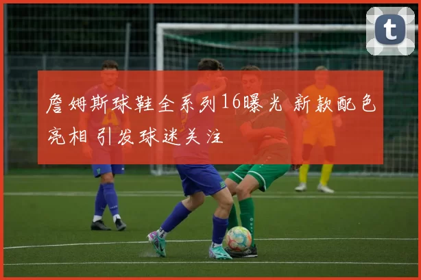 詹姆斯球鞋全系列16曝光 新款配色亮相 引发球迷关注