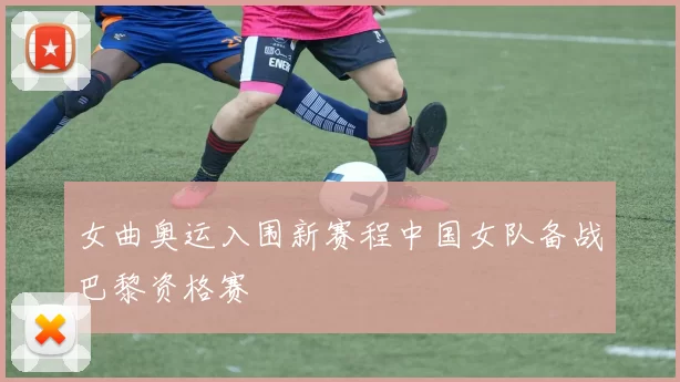 女曲奥运入围新赛程中国女队备战巴黎资格赛