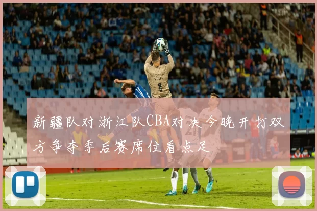新疆队对浙江队CBA对决今晚开打双方争夺季后赛席位看点足