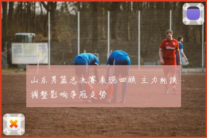 山东男篮总决赛表现回顾 主力轮换调整影响争冠走势