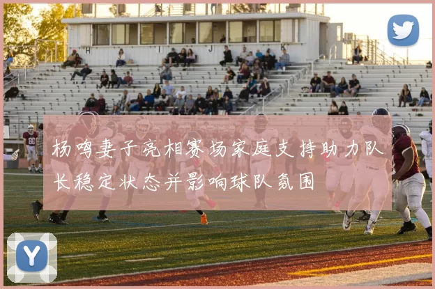 杨鸣妻子亮相赛场家庭支持助力队长稳定状态并影响球队氛围