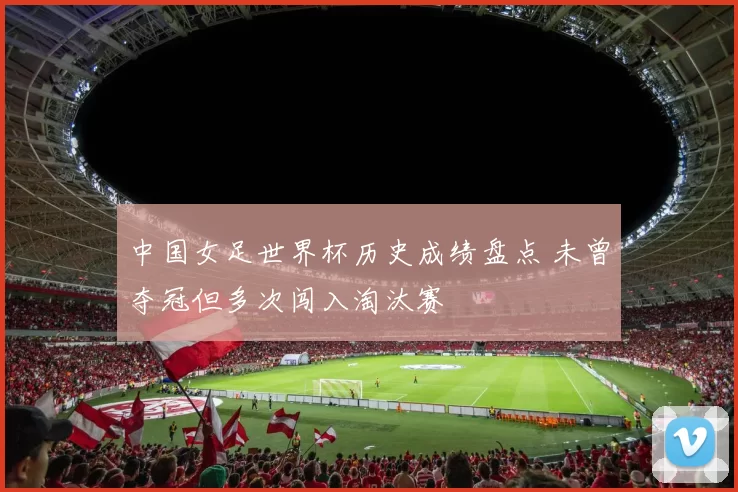 中国女足世界杯历史成绩盘点 未曾夺冠但多次闯入淘汰赛