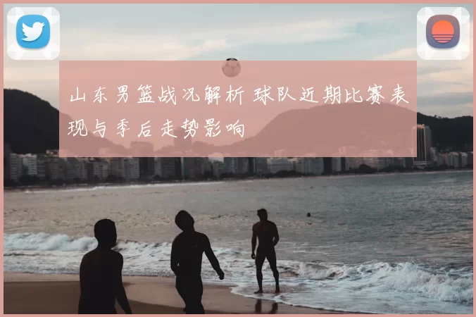 山东男篮战况解析 球队近期比赛表现与季后走势影响