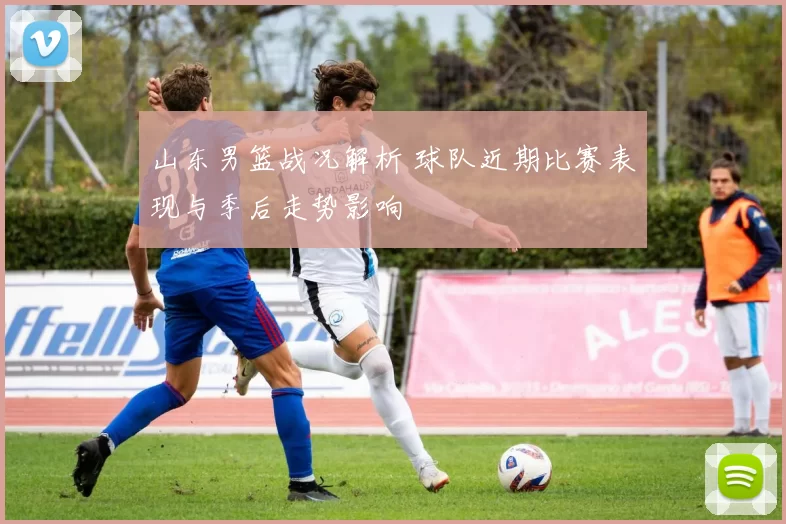 山东男篮战况解析 球队近期比赛表现与季后走势影响