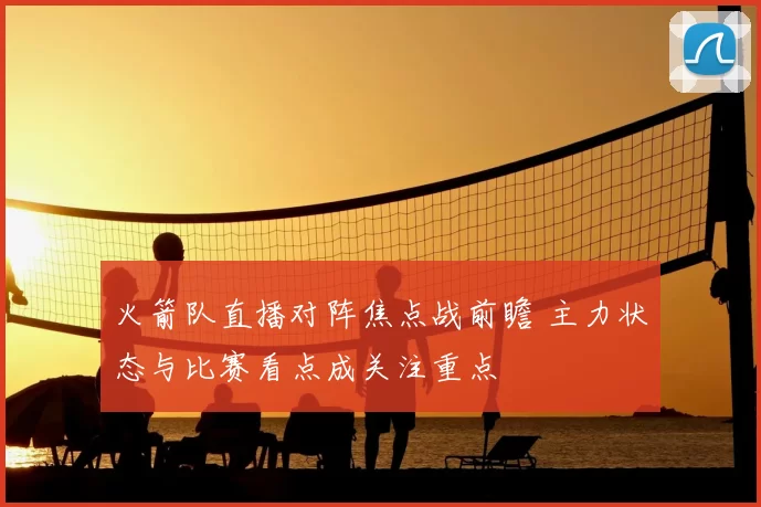 火箭队直播对阵焦点战前瞻 主力状态与比赛看点成关注重点