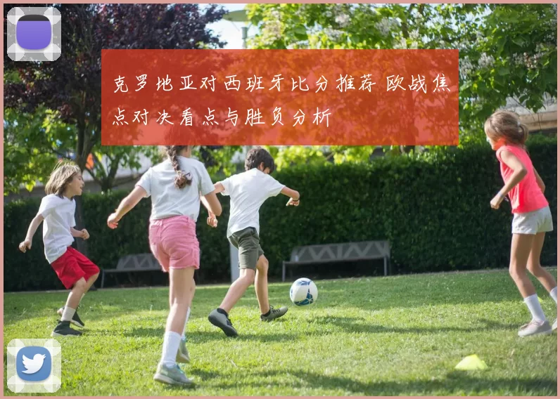 克罗地亚对西班牙比分推荐 欧战焦点对决看点与胜负分析