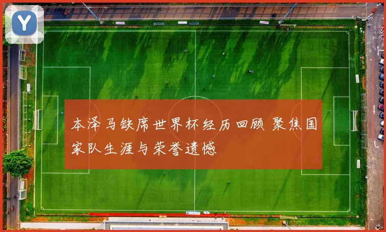 本泽马缺席世界杯经历回顾 聚焦国家队生涯与荣誉遗憾