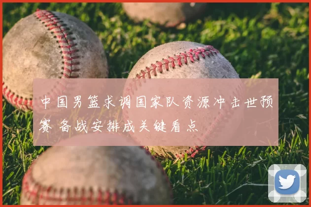 中国男篮求调国家队资源冲击世预赛 备战安排成关键看点