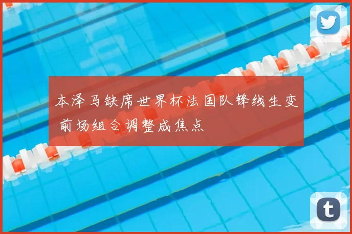 本泽马缺席世界杯法国队锋线生变 前场组合调整成焦点