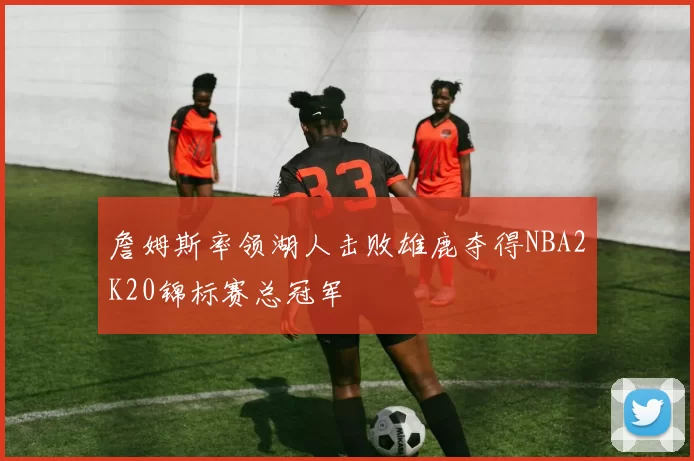 詹姆斯率领湖人击败雄鹿夺得NBA2K20锦标赛总冠军