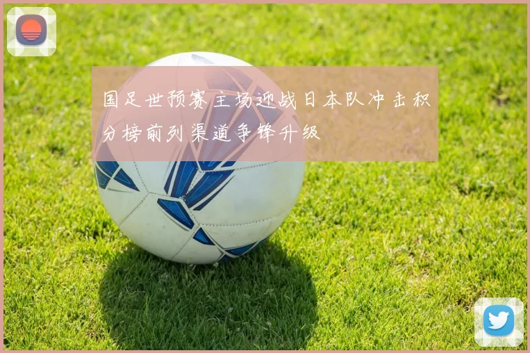 国足世预赛主场迎战日本队冲击积分榜前列渠道争锋升级