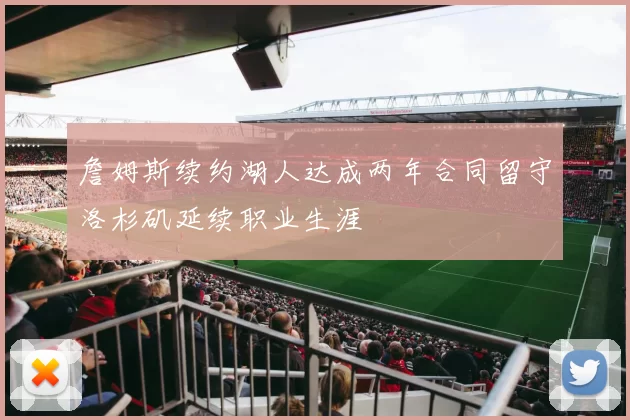 詹姆斯续约湖人达成两年合同留守洛杉矶延续职业生涯
