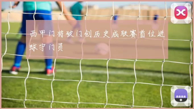 西甲门将破门创历史成联赛首位进球守门员