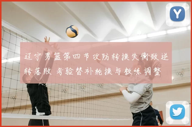 辽宁男篮第四节攻防转换失衡致逆转落败 考验替补轮换与教练调整