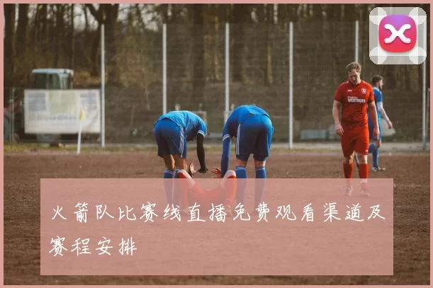 火箭队比赛线直播免费观看渠道及赛程安排