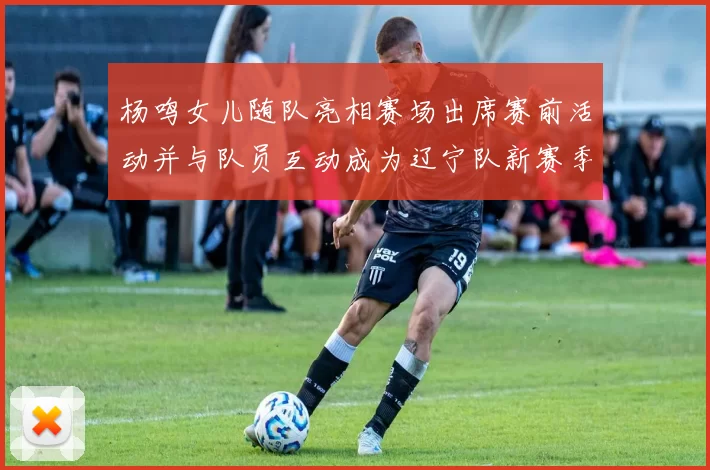 杨鸣女儿随队亮相赛场出席赛前活动并与队员互动成为辽宁队新赛季看点