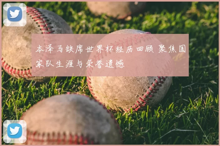 本泽马缺席世界杯经历回顾 聚焦国家队生涯与荣誉遗憾