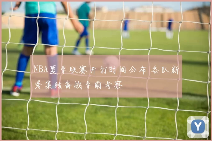 NBA夏季联赛开打时间公布 各队新秀集结备战季前考察