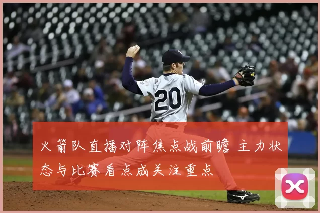 火箭队直播对阵焦点战前瞻 主力状态与比赛看点成关注重点