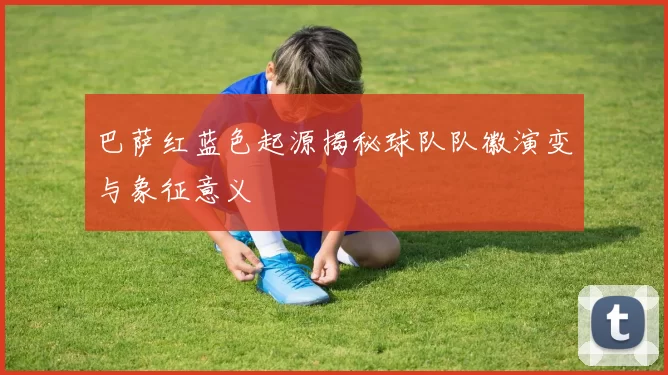 巴萨红蓝色起源揭秘球队队徽演变与象征意义