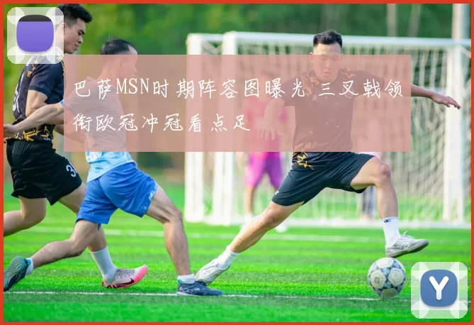 巴萨MSN时期阵容图曝光 三叉戟领衔欧冠冲冠看点足