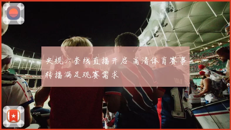 央视六套线直播开启 高清体育赛事转播满足观赛需求