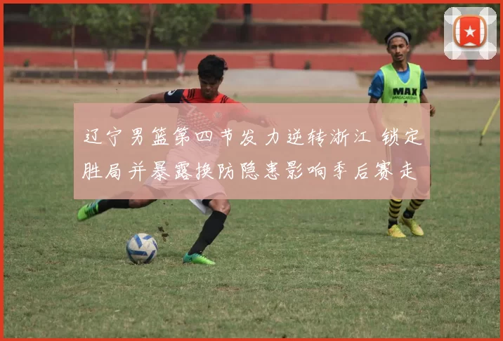 辽宁男篮第四节发力逆转浙江 锁定胜局并暴露换防隐患影响季后赛走势
