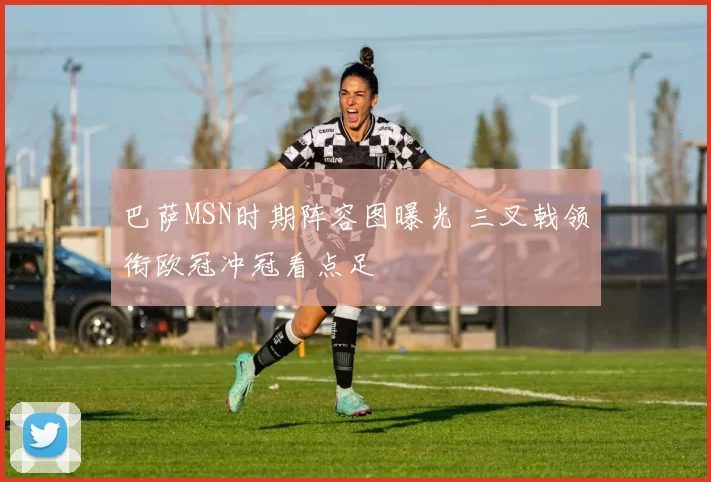 巴萨MSN时期阵容图曝光 三叉戟领衔欧冠冲冠看点足