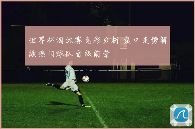 世界杯淘汰赛竞彩分析 盘口走势解读热门球队晋级前景