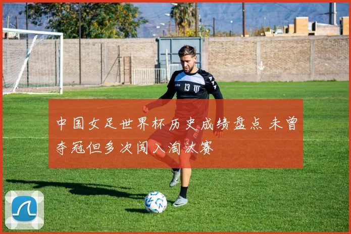 中国女足世界杯历史成绩盘点 未曾夺冠但多次闯入淘汰赛