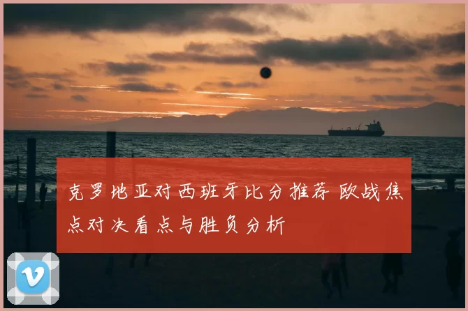 克罗地亚对西班牙比分推荐 欧战焦点对决看点与胜负分析