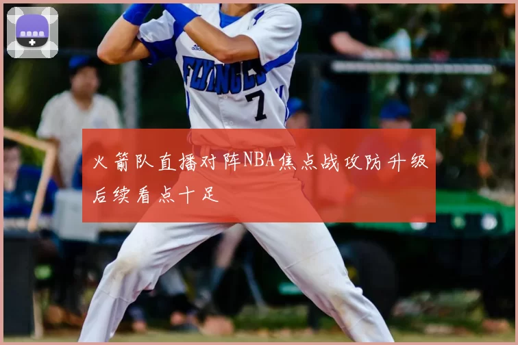 火箭队直播对阵NBA焦点战攻防升级后续看点十足