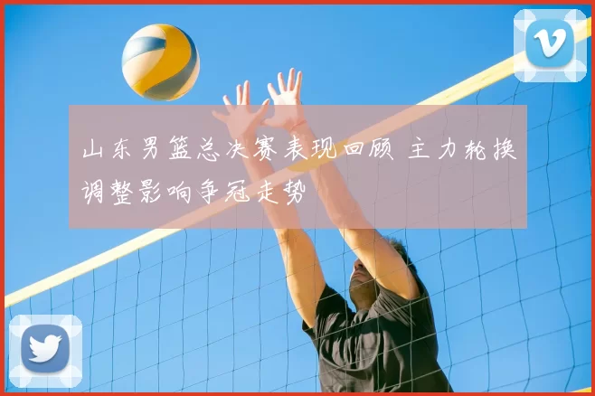 山东男篮总决赛表现回顾 主力轮换调整影响争冠走势