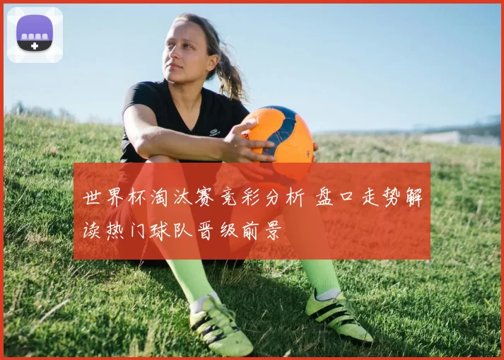 世界杯淘汰赛竞彩分析 盘口走势解读热门球队晋级前景