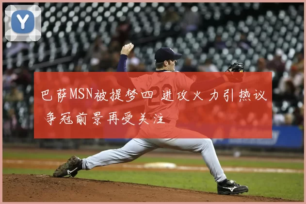 巴萨MSN被提梦四 进攻火力引热议 争冠前景再受关注