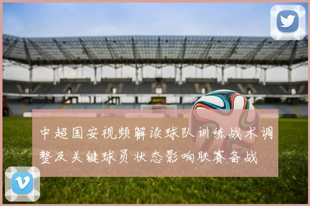 中超国安视频解读球队训练战术调整及关键球员状态影响联赛备战