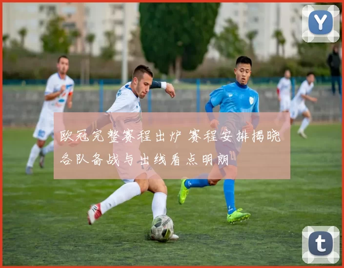 欧冠完整赛程出炉 赛程安排揭晓 各队备战与出线看点明朗