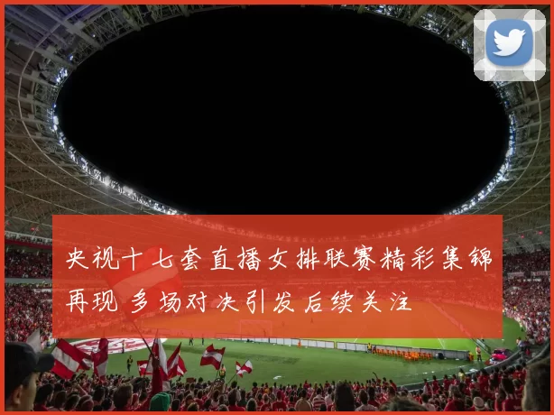 央视十七套直播女排联赛精彩集锦再现 多场对决引发后续关注